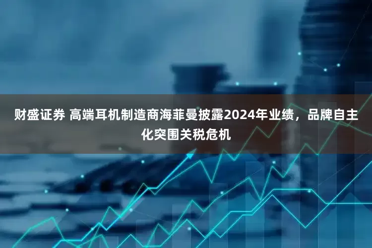 财盛证券 高端耳机制造商海菲曼披露2024年业绩，品牌自主化突围关税危机