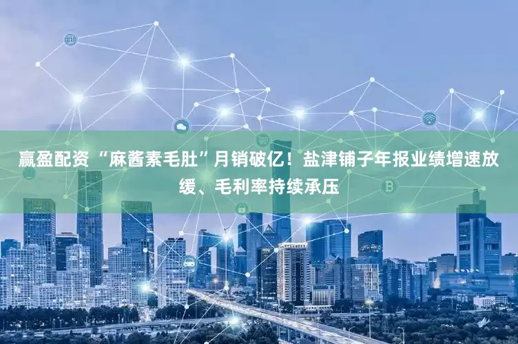 赢盈配资 “麻酱素毛肚”月销破亿！盐津铺子年报业绩增速放缓、毛利率持续承压