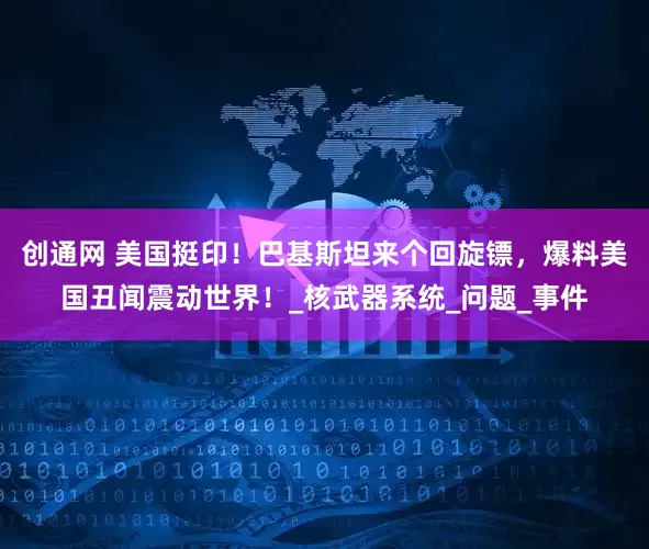 创通网 美国挺印！巴基斯坦来个回旋镖，爆料美国丑闻震动世界！_核武器系统_问题_事件