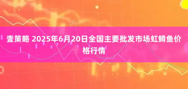 壹策略 2025年6月20日全国主要批发市场虹鳟鱼价格行情