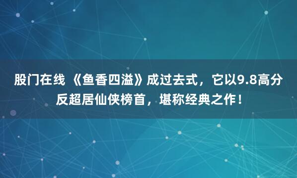 股门在线 《鱼香四溢》成过去式，它以9.8高分反超居仙侠榜首，堪称经典之作！