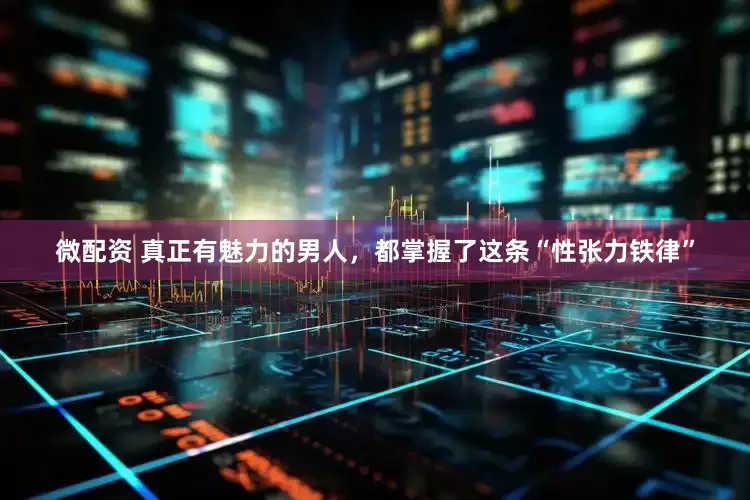 微配资 真正有魅力的男人，都掌握了这条“性张力铁律”