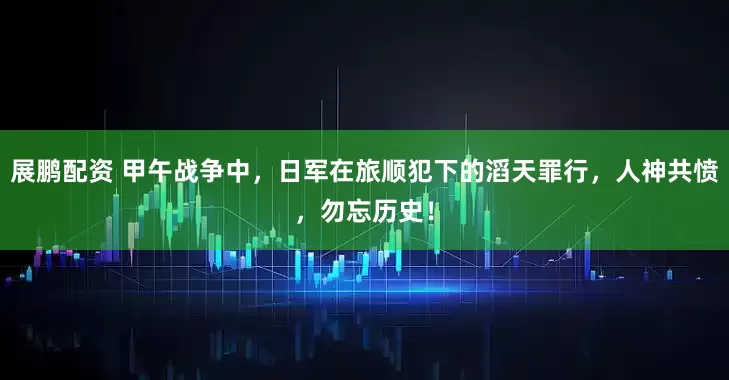 展鹏配资 甲午战争中，日军在旅顺犯下的滔天罪行，人神共愤，勿忘历史！