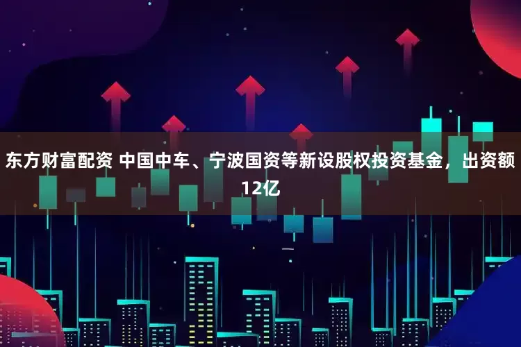 东方财富配资 中国中车、宁波国资等新设股权投资基金，出资额12亿