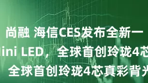 尚融 海信CES发布全新一代RGB-Mini LED，全球首创玲珑4芯真彩背光