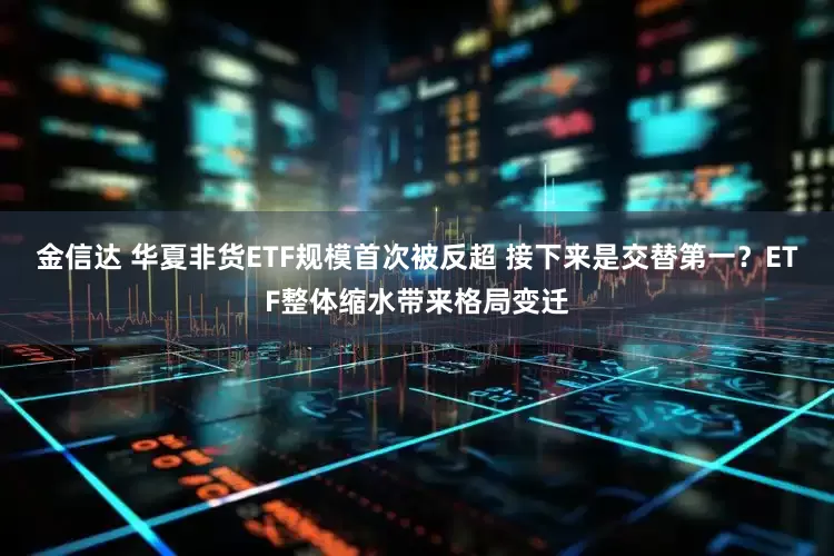 金信达 华夏非货ETF规模首次被反超 接下来是交替第一？ETF整体缩水带来格局变迁
