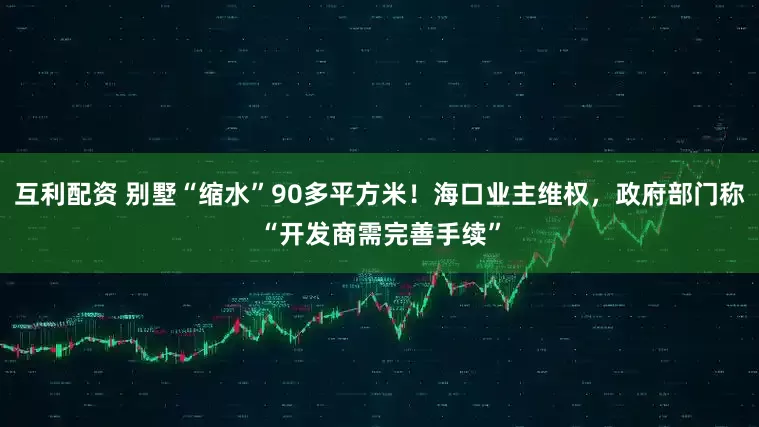 互利配资 别墅“缩水”90多平方米！海口业主维权，政府部门称“开发商需完善手续”