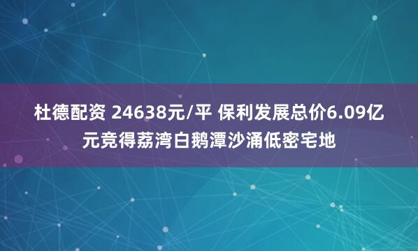 杜德配资 24638元/平 保利发展总价6.09亿元竞得荔湾白鹅潭沙涌低密宅地