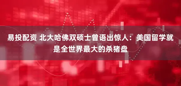 易投配资 北大哈佛双硕士曾语出惊人：美国留学就是全世界最大的杀猪盘